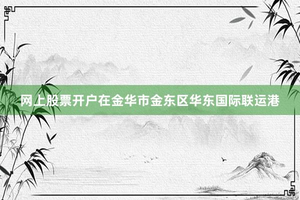 网上股票开户在金华市金东区华东国际联运港