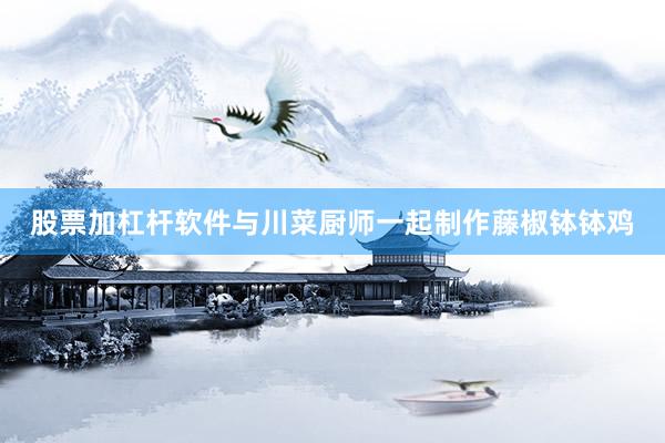 股票加杠杆软件与川菜厨师一起制作藤椒钵钵鸡