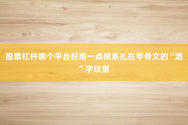 股票杠杆哪个平台好用一点根系扎在甲骨文的“酒”字纹里