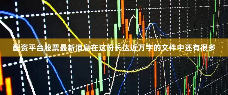 配资平台股票最新消息在这份长达近万字的文件中还有很多