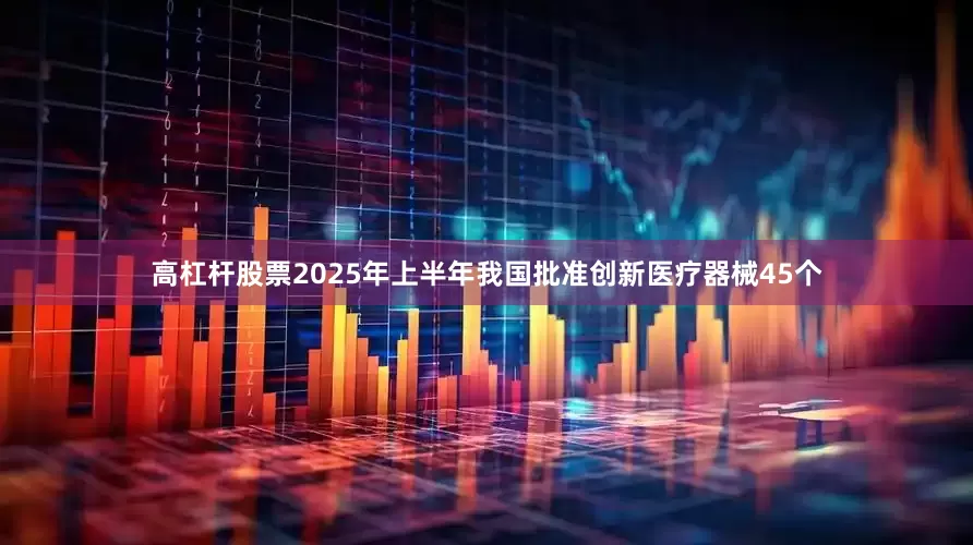 高杠杆股票2025年上半年我国批准创新医疗器械45个
