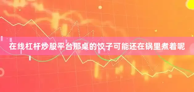 在线杠杆炒股平台那桌的饺子可能还在锅里煮着呢