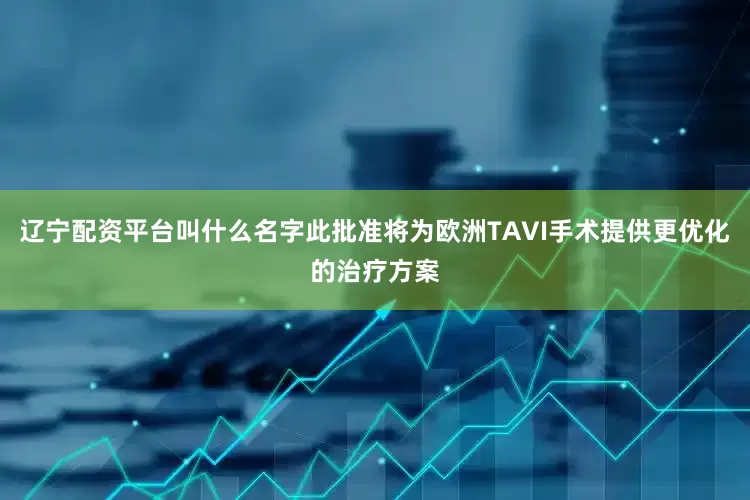 辽宁配资平台叫什么名字此批准将为欧洲TAVI手术提供更优化的治疗方案